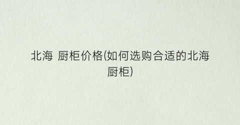 北海 厨柜价格(如何选购合适的北海厨柜)